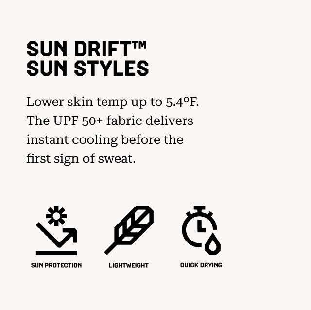 SUN DRIFT™ SUN STYLES Lower skin temp up to 5.4ºF. The UPF 50+ fabric delivers instant cooling before the first sign of sweat. Sun Protection, Lightweight, Quick Drying.
