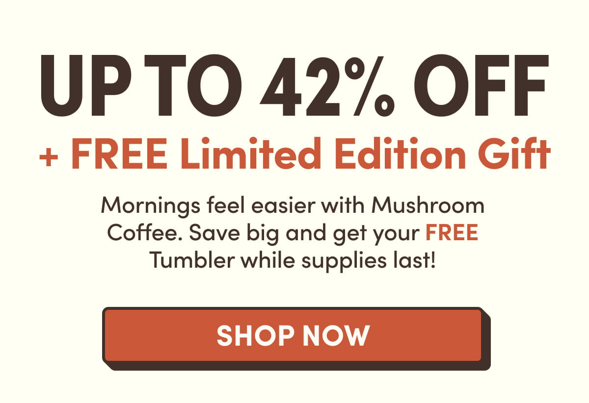 UP TO 42% OFF + FREE Limited Edition Gift Mornings feel easier with Mushroom Coffee. Save big and get your FREE Tumbler while supplies last!  Shop now