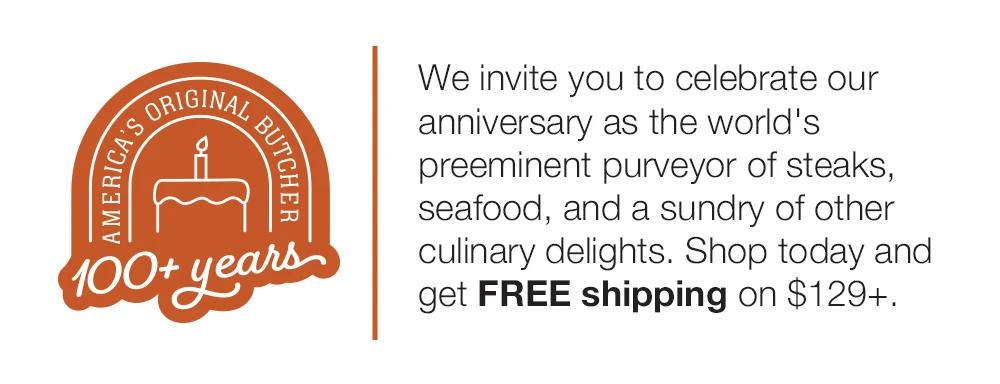 We invite you to celebrate our anniversary as the world's preeminent purveyor of steaks, seafood, and a sundry of other culinary delights. Shop today and get FREE shipping on $129+.