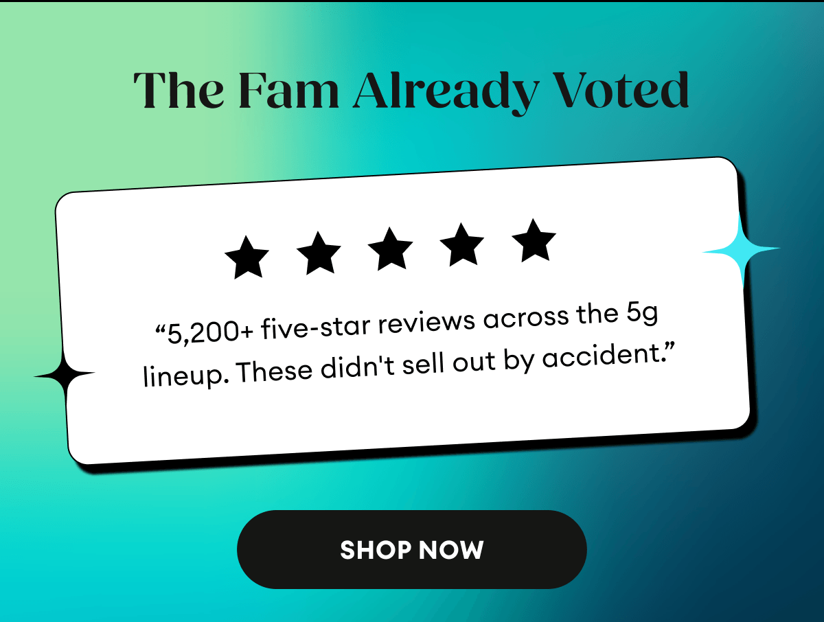 The Fam Already Voted | 5 Star Reviews |  “5,200+ five-star reviews across the 5g lineup. These didn't sell out by accident.” | Shop Now