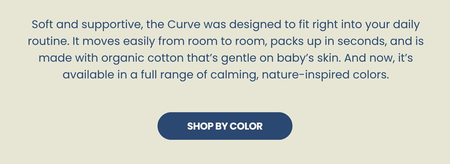 Soft and supportive, the Curve was designed to fit right into your daily routine. It moves easily from room to room, packs up in seconds, and is made with organic cotton that’s gentle on baby’s skin. And now, it’s available in a full range of calming, nature-inspired colors.