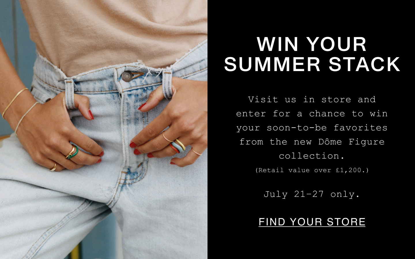 Win Your Summer Stack. Visit us in store and enter for a chance to win your soon-to-be favorites from the new Dôme Figure collection. (Retail value over £1,200.). July 21-27 only. Find Your Store.