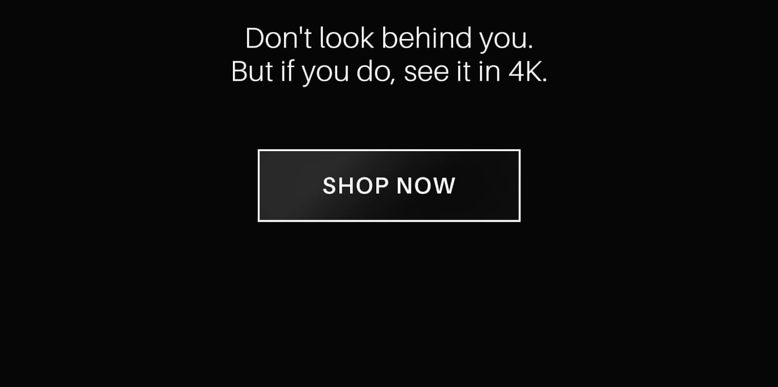Don't look behind you. But if you do, see it in 4K. Shop Now!