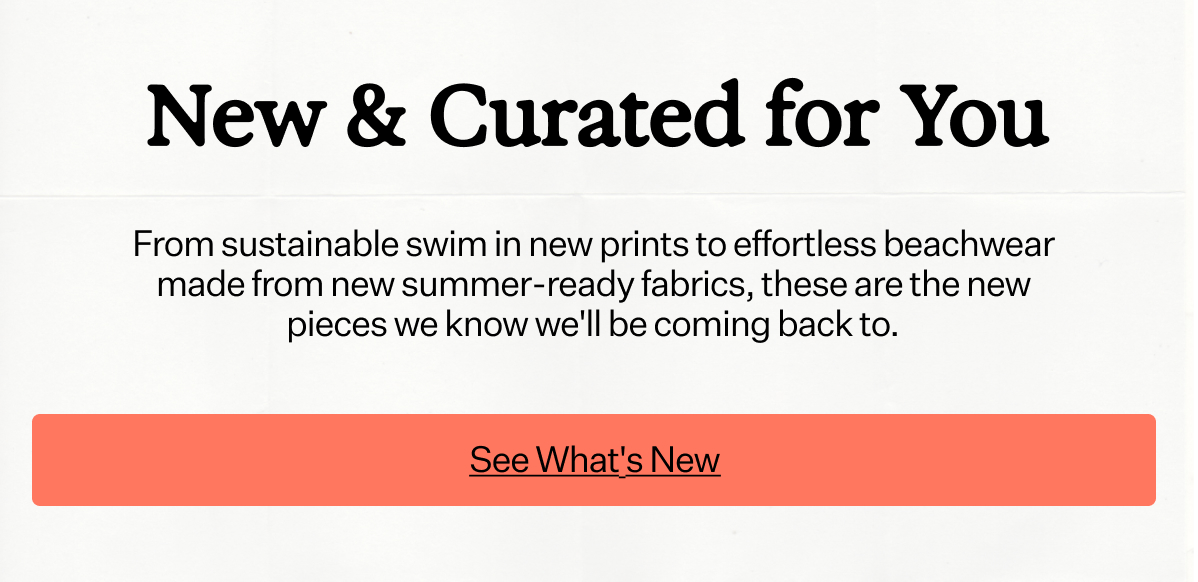 New & Curated for You From sustainable swim in new prints to effortless beachwear made from new summer-ready fabrics, these are the new pieces we know we'll be coming back to.