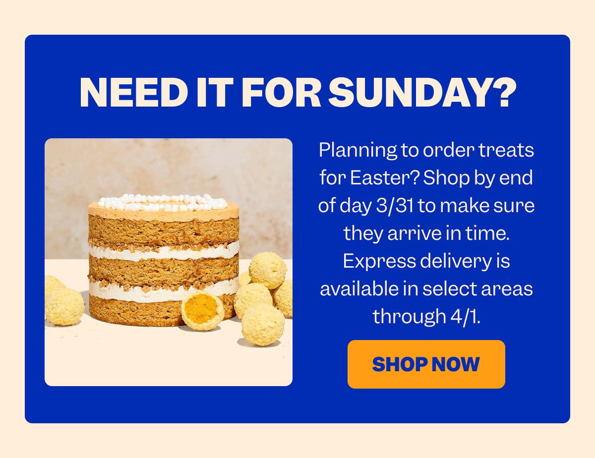 NEED IT FOR SUNDAY? Planning to order treats for Easter? Shop by end of day 3/31 to make sure they arrive in time. Express delivery is available in select areas through 4/1. SHOP NOW