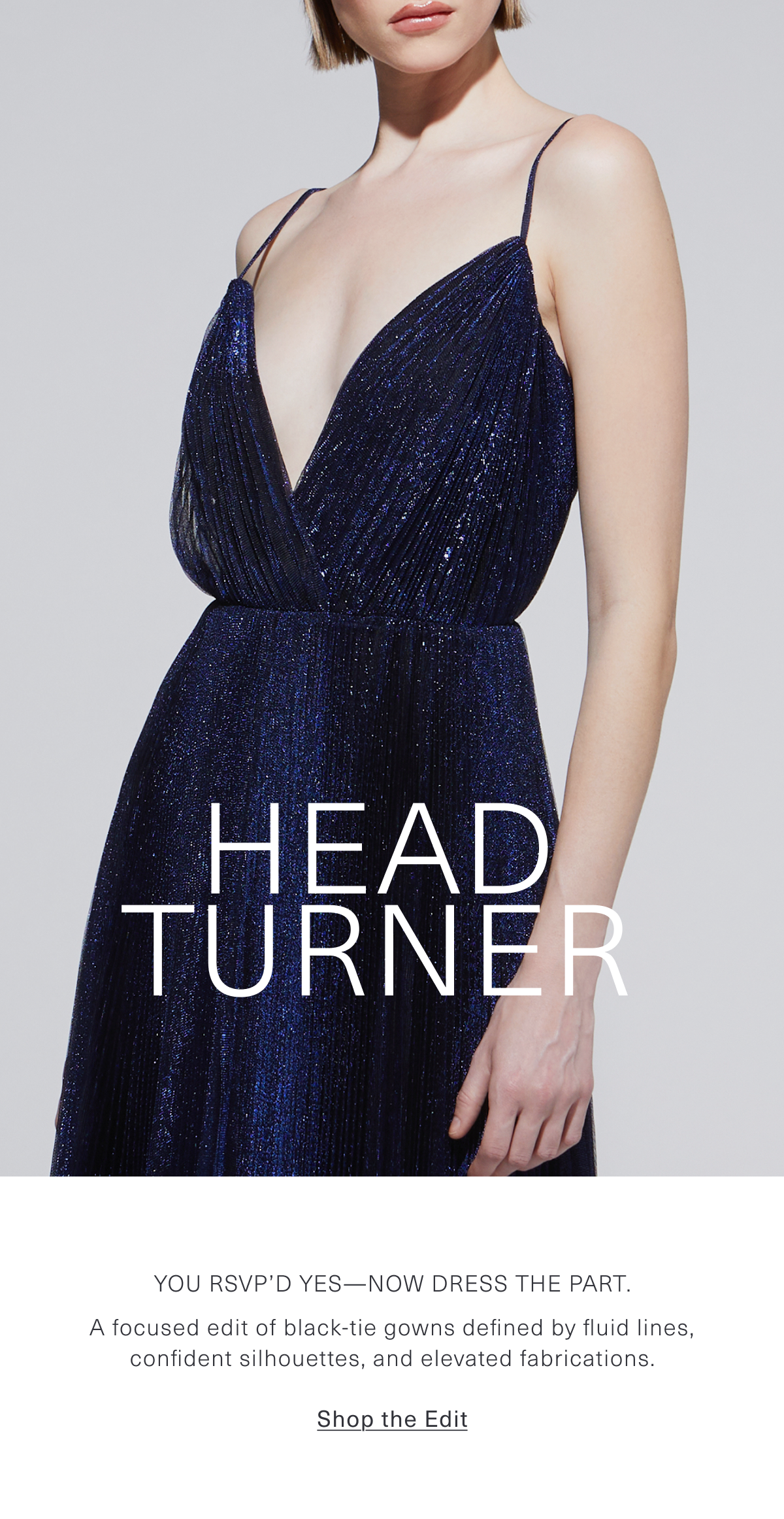Head Turner | You RSVP’d yes—now dress the part. A focused edit of black-tie gowns defined by fluid lines, confident silhouettes, and elevated fabrications. Shop the Edit 