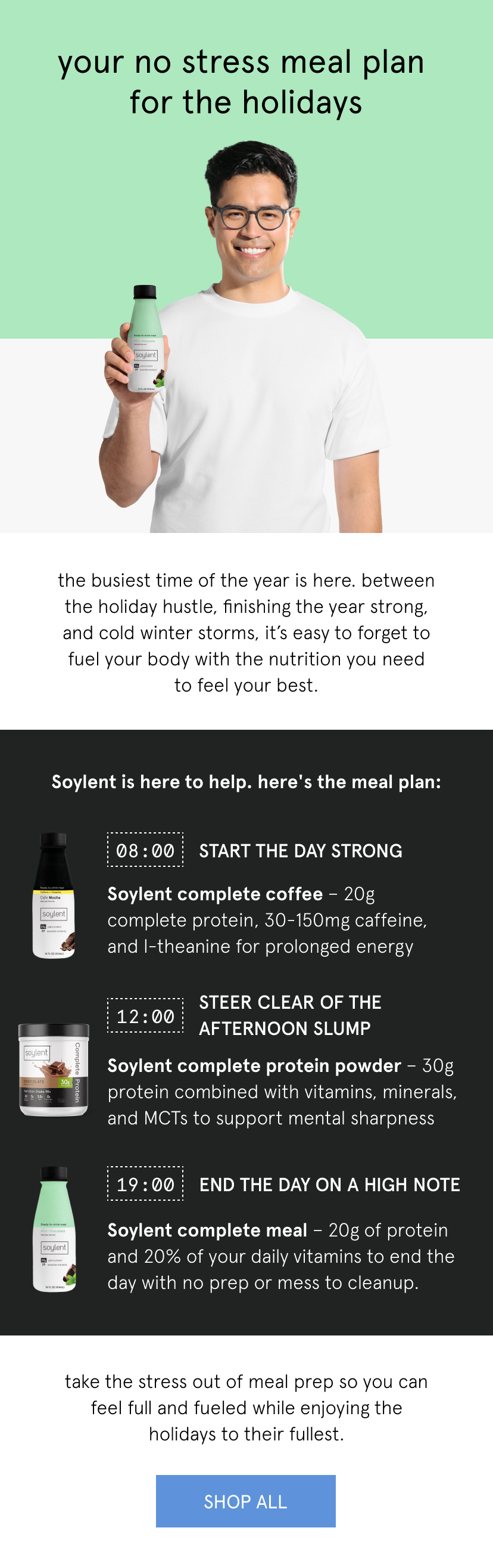  your no stress meal plan for the holidays   the busiest time of the year is here. between the holiday hustle, finishing the year strong, and cold winter storms, it’s easy to forget to fuel your body with the nutrition you need to feel your best.       Soylent is here to help. here's the meal plan:      start the day strong   Soylent complete coffee – 20g complete protein, 30mg caffeine, and l-theanine for prolonged energy   steer clear of the afternoon slump     Soylent complete protein powder – 30g protein combined with vitamins, minerals, and MCTs to support mental sharpness    end the day on a high note    Soylent complete meal – 20g of protein and 20% of your daily vitamins to end the day with no prep or mess to cleanup.       take the stress out of meal prep so you can feel full and fueled while enjoying the holidays to their fullest.   Shop All  