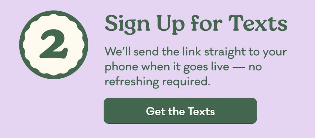2 | Sign Up for Texts | We’ll send the link straight to your phone when it goes live. | Get the Texts
