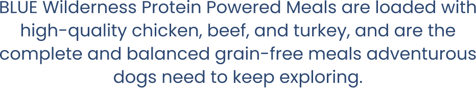 BLUE Wilderness Protein Powered Meals are loaded with high-quality chicken, beef, and turkey, and are the complete and balanced grain-free meals adventurous dogs need to keep exploring.