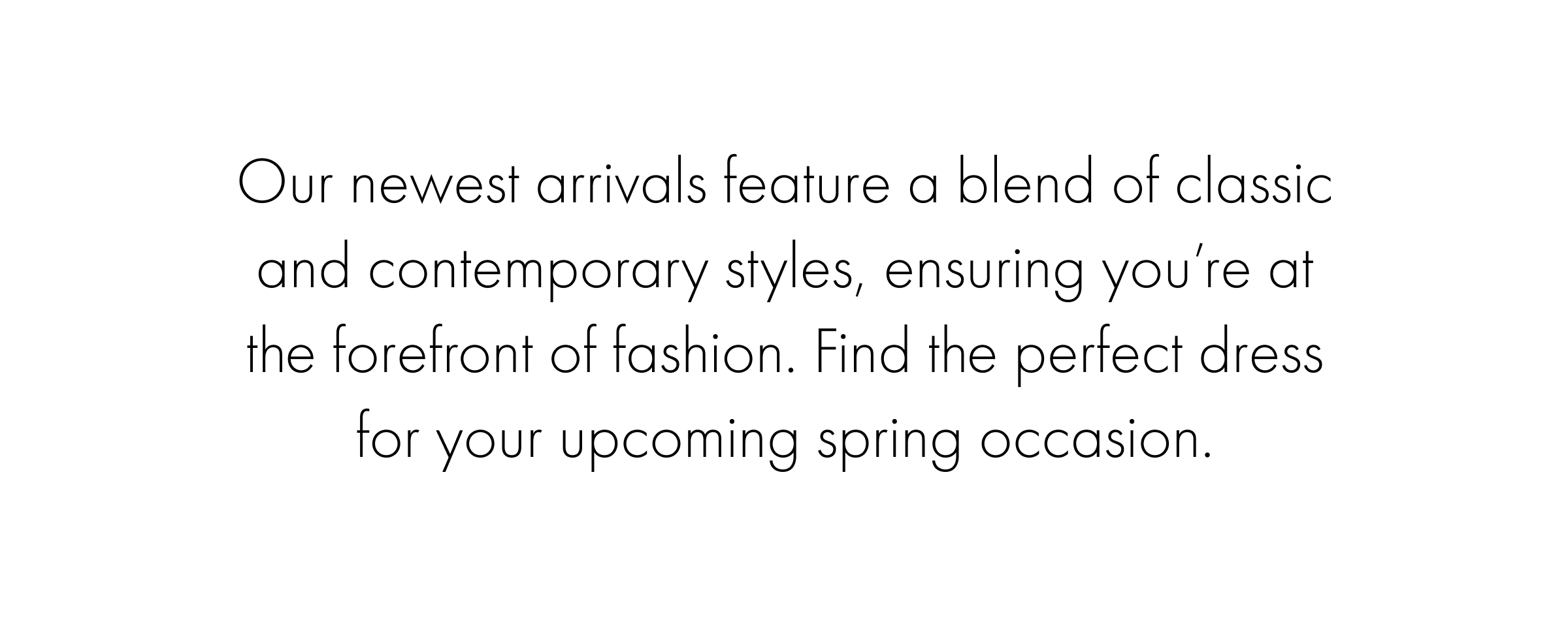 Our newest arrivals feature a blend of classic and contemporary styles, ensuring you’re at the forefront of fashion. Find the perfect dress for your upcoming spring occasion.