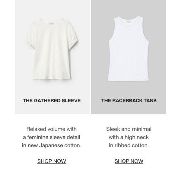 THE GATHERED SLEEVE - Relaxed volume with a feminine sleeve detail in new Japanese cotton. - [SHOP NOW] - THE RACERBACK TANK - Sleek and minimal with a high neck in ribbed cotton. - [SHOP NOW]