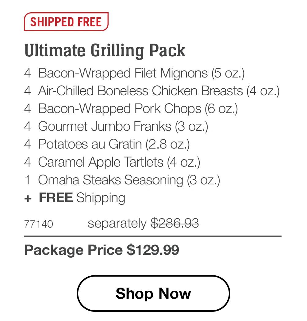 SHIPPED FREE

Ultimate Grilling Pack
4 Bacon-Wrapped Filet Mignons (5 oz.)
4 Air-Chilled Boneless Chicken Breasts (4 oz.)
4 Bacon-Wrapped Pork Chops (6 oz.)
4 Gourmet Jumbo Franks (3 oz.)
4 Potatoes au Gratin (2.8 oz.)
4 Caramel Apple Tartlets (4 oz.)
1 Omaha Steaks Seasoning (3 oz.)
+ FREE Shipping

77140 separately $286.93
Package Price $129.99

Shop Now
