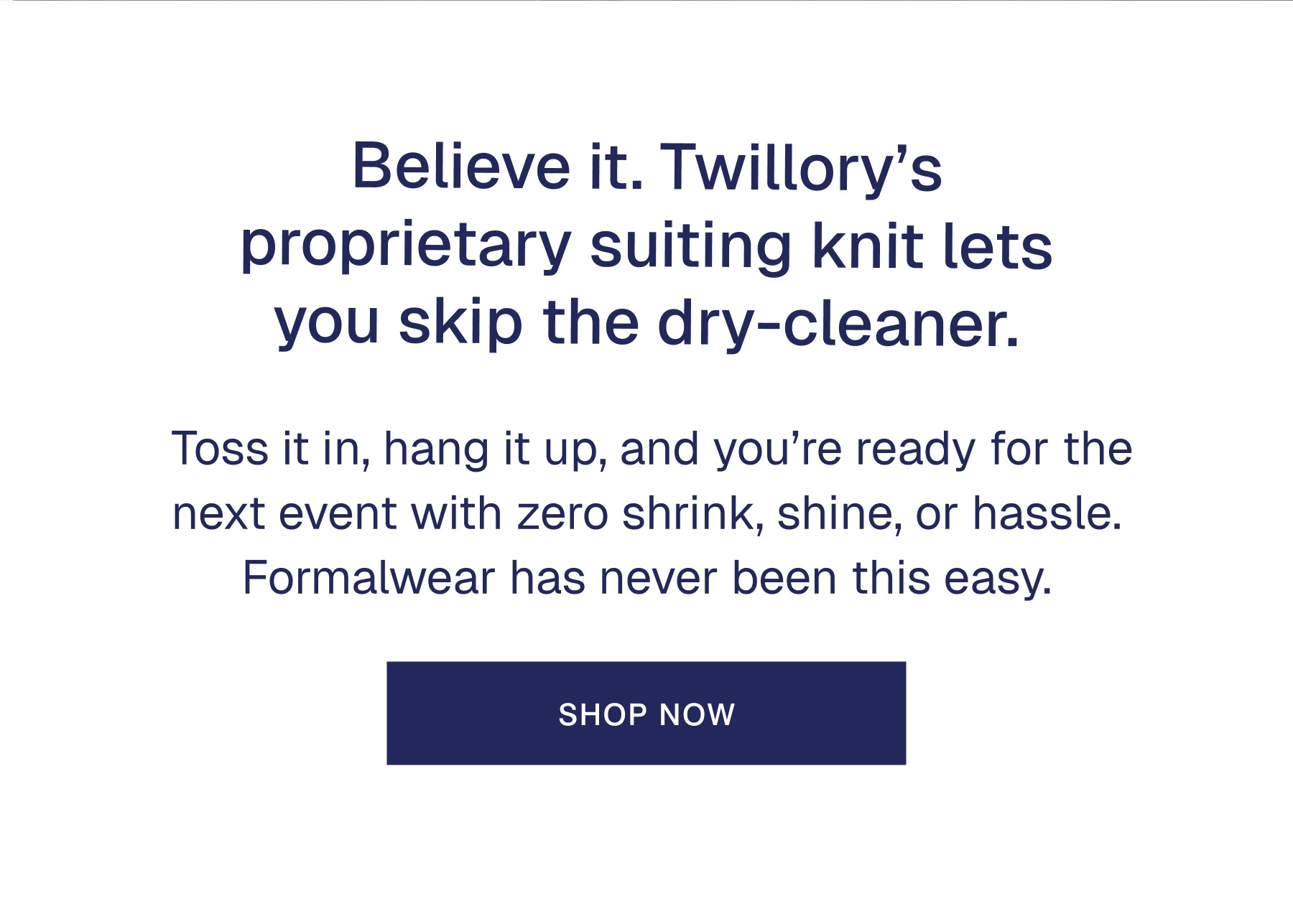 Believe it. Twillory’s proprietary suiting knit lets you skip the dry-cleaner.