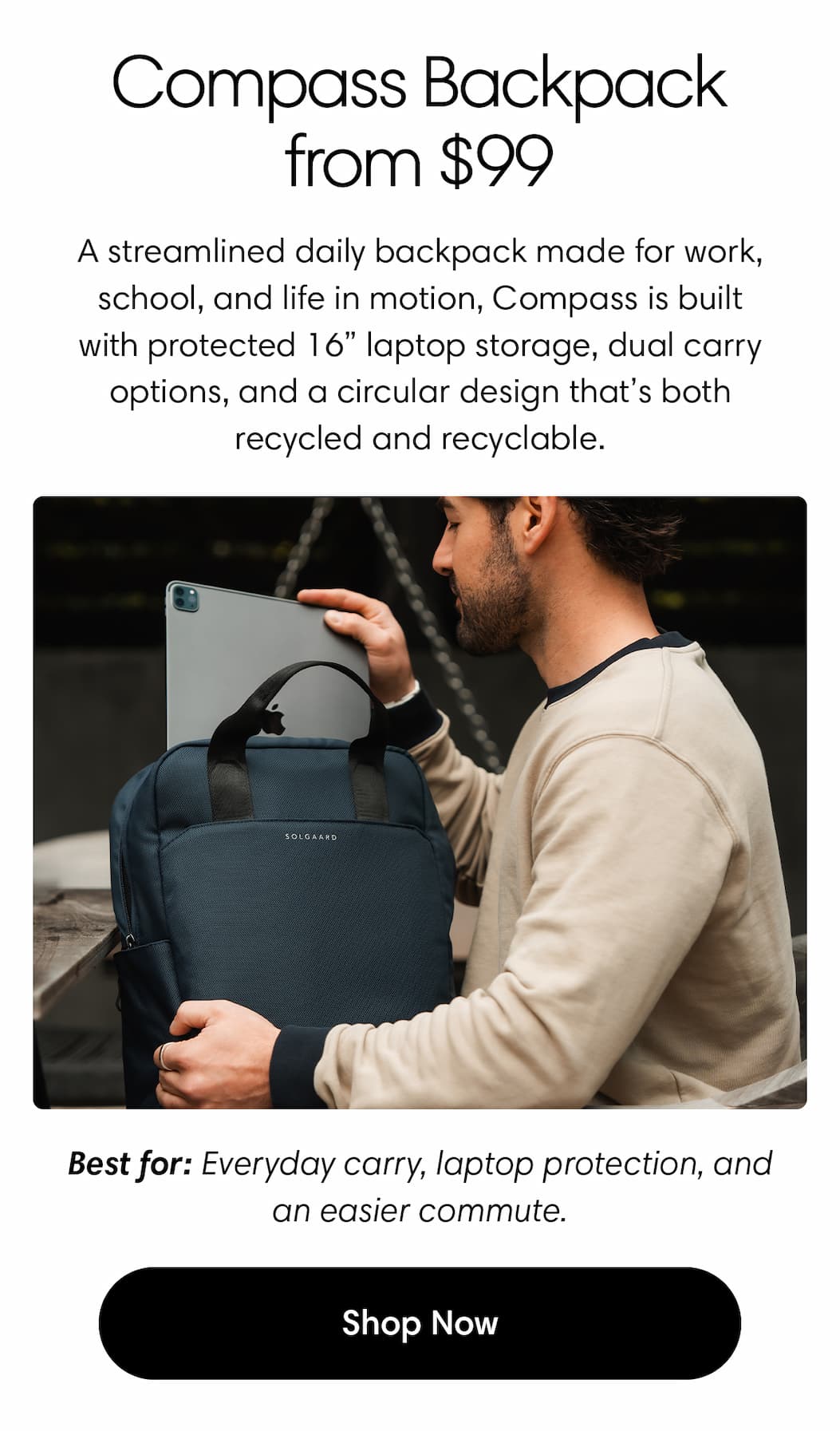 Compass Backpack, now from $99. A streamlined daily backpack made for work, school, and life in motion, Compass is built with protected 16” laptop storage, dual carry options, and a circular design that’s both recycled and recyclable. Best for: everyday carry, laptop protection, and an easier commute. Shop Compass