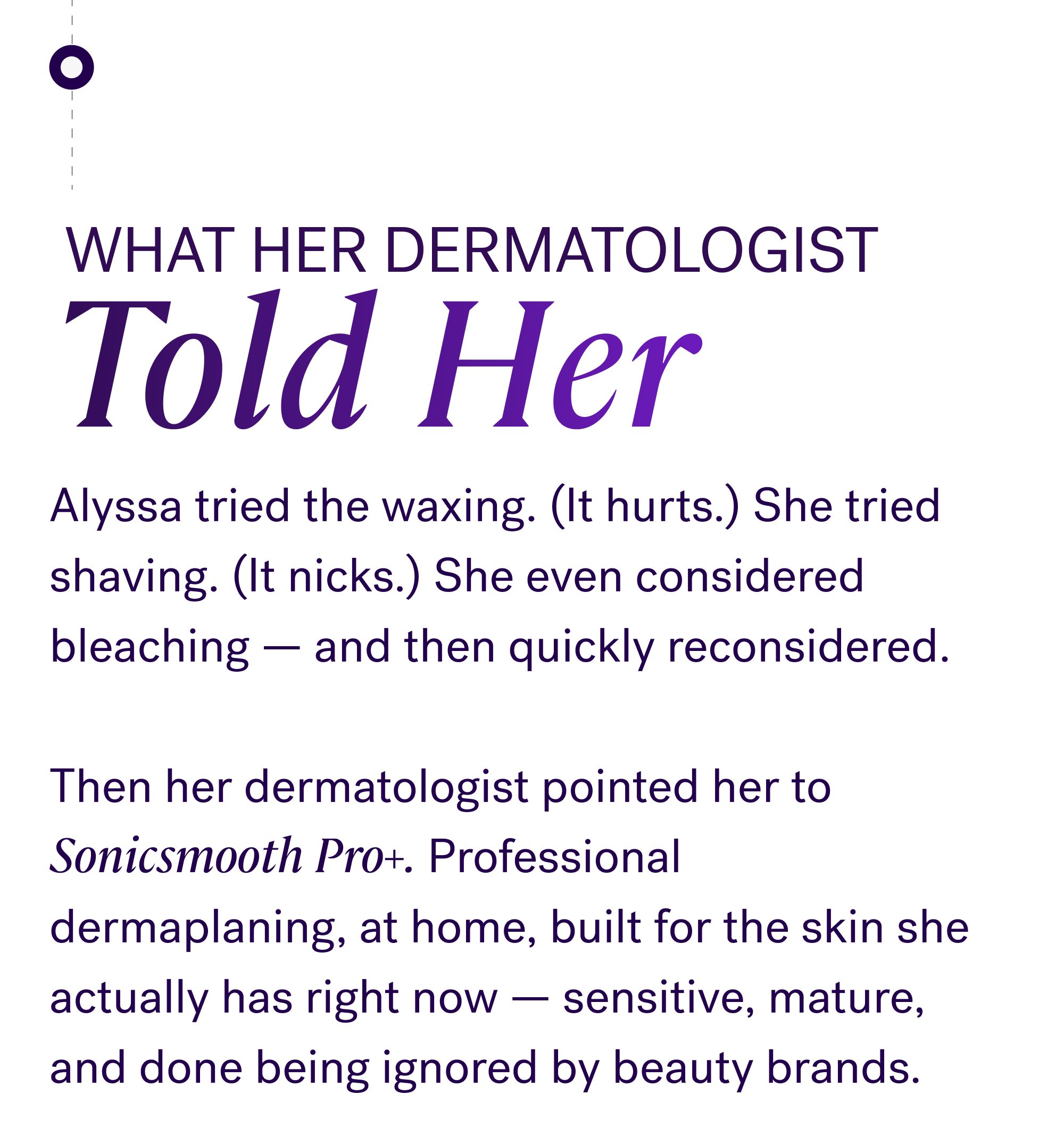 What her dermatologist Told Her Alyssa tried the waxing. (It hurts.) She tried shaving. (It nicks.) She even considered bleaching — and then quickly reconsidered. &nbsp; Then her dermatologist pointed her to Sonicsmooth Pro+. Professional dermaplaning, at home, built for the skin she actually has right now — sensitive, mature, and done being ignored by beauty brands.