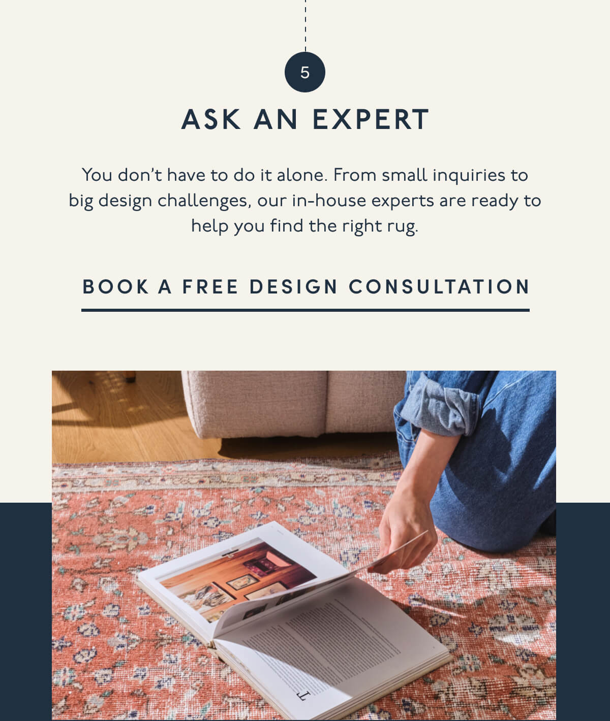5. ASK AN EXPERT | You don’t have to do it alone. From small inquiries to big design challenges, our in-house experts are ready to help you find the right rug. | BOOK A FREE DESIGN CONSULTATION