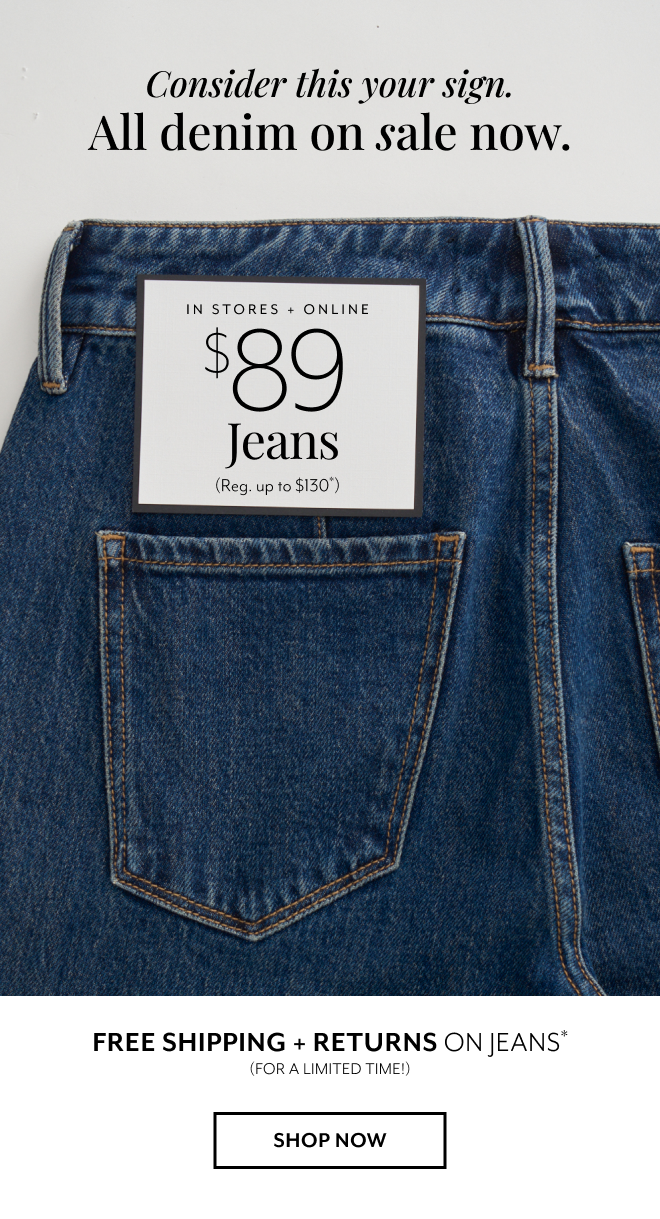 CONSIDER THIS YOUR SIGN. ALL DENIM ON SALE NOW. IN STORES + ONLINE $89 JEANS (REG. UP TO $130*) FREE SHIPPING + RETURNS ON JEANS* (FOR A LIMITED TIME!) SHOP NOW