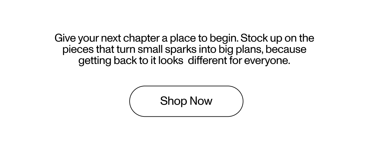 Give your next chapter a place to begin. Stock up on the pieces that turn small sparks into big plans, because getting back to it looks  different for everyone.