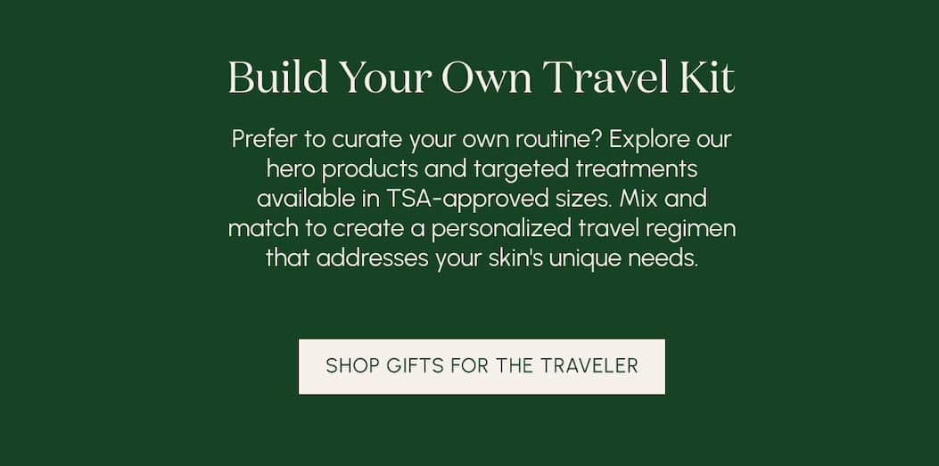 Build Your Own Travel Kit  Prefer to curate your own routine? Explore our hero products and targeted treatments available in TSA-approved sizes. Mix and match to create a personalized travel regimen that addresses your skin's unique needs.