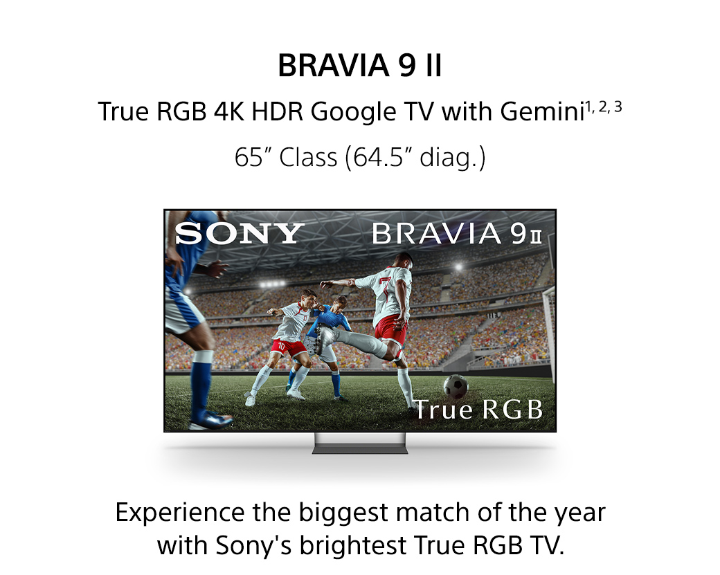 Bravia 9 II | True RGB 4K HDR Google TV with Gemini1,2,3 65inch Class (64.5inch diag.) Experience the biggest match of the year with Sony's brightest True RGB TV.