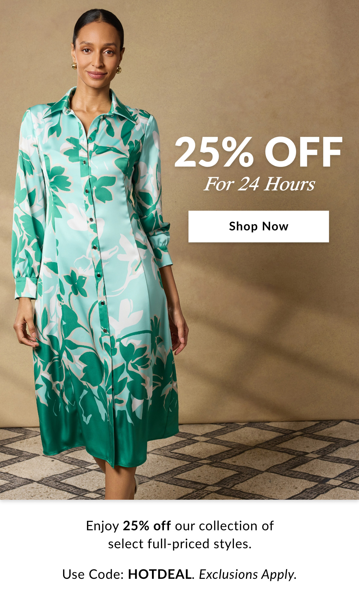 25% OFF FOR  24 HOURS - Enjoy 25% off our collection of select full-priced styles. Use Code: HOTDEAL. Exclusions Apply. SHOP NOW >>