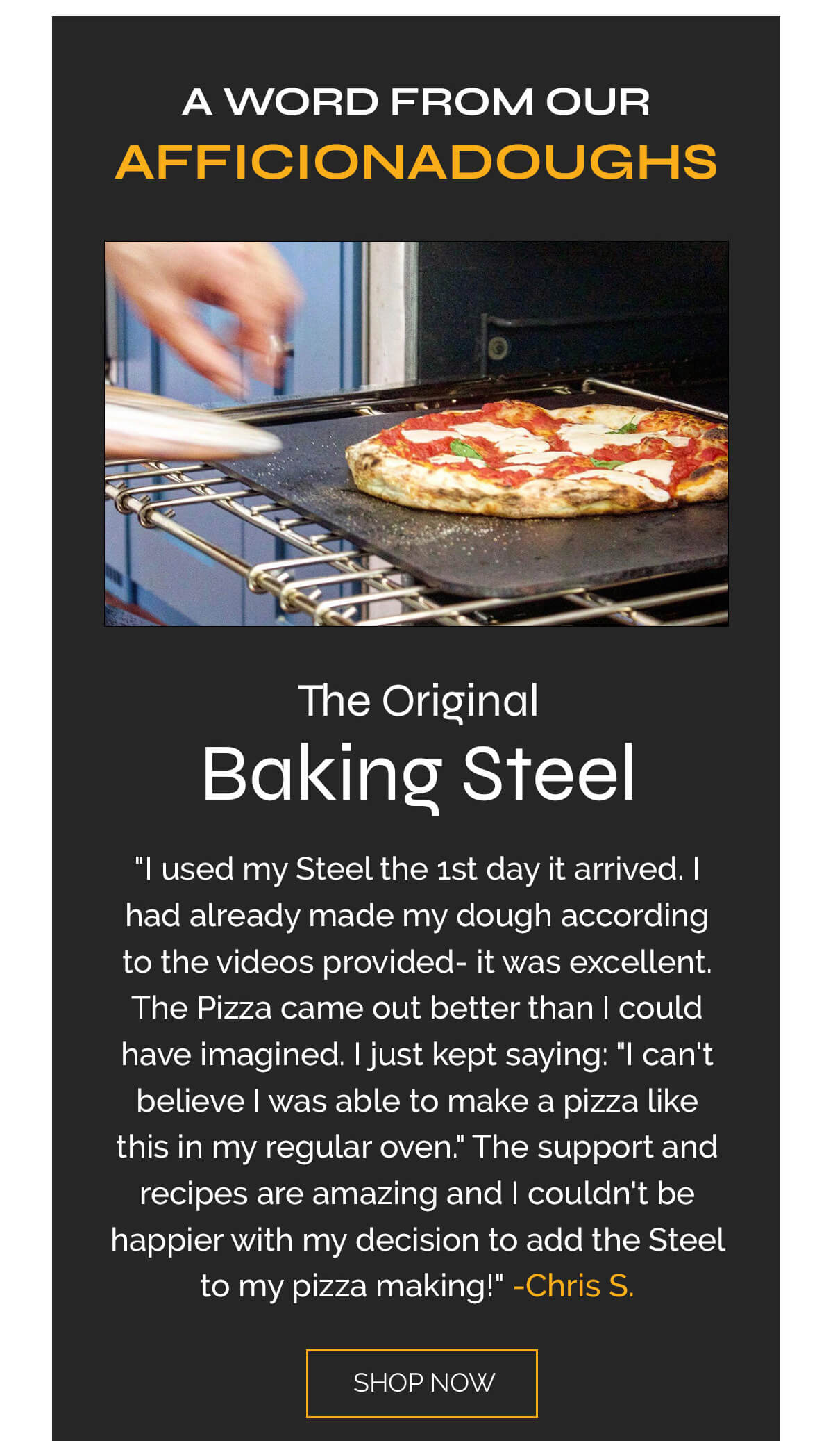 A WORD FROM OUR AFFICIONADOUGHS  [product images for each: steel, griddle, peel]  5 STARS  "I used my Steel the 1st day it arrived. I had already made my dough according to the videos provided- it was excellent. The Pizza came out better than I could have imagined. I just kept saying: "I can't believe I was able to make a pizza like this in my regular oven." The support and recipes are amazing and I couldn't be happier with my decision to add the Steel to my pizza making!"  -Chris S.