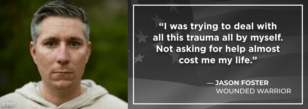 I was trying to deal with all this trauma all by myself. Not asking for help almost cost me my life. - Jason Foster, Wounded Warrior