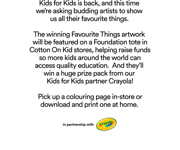 Kids for Kids is back asking budding artists to show their favourite things. Winning artwork featured on Foundation tote in Cotton On Kid stores to raise funds for education access worldwide. Win prize pack from Crayola partner.
