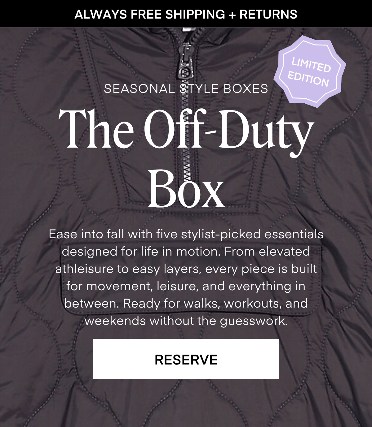 ALWAYS FREE SHIPPING + RETURNS
LIMITED EDITION
SEASONAL STYLE BOXES The Off-Duty Box
Ease into fall with five stylist-picked essentials designed for life in motion. From elevated athleisure to easy layers, every piece is built for movement, leisure, and everything in between. Ready for walks, workouts, ano weekends without the guesswork.
RESERVE