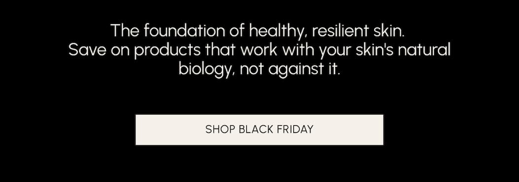 The foundation of healthy, resilient skin. Save on products that work with your skin's natural biology, not against it. Shop Black Friday
