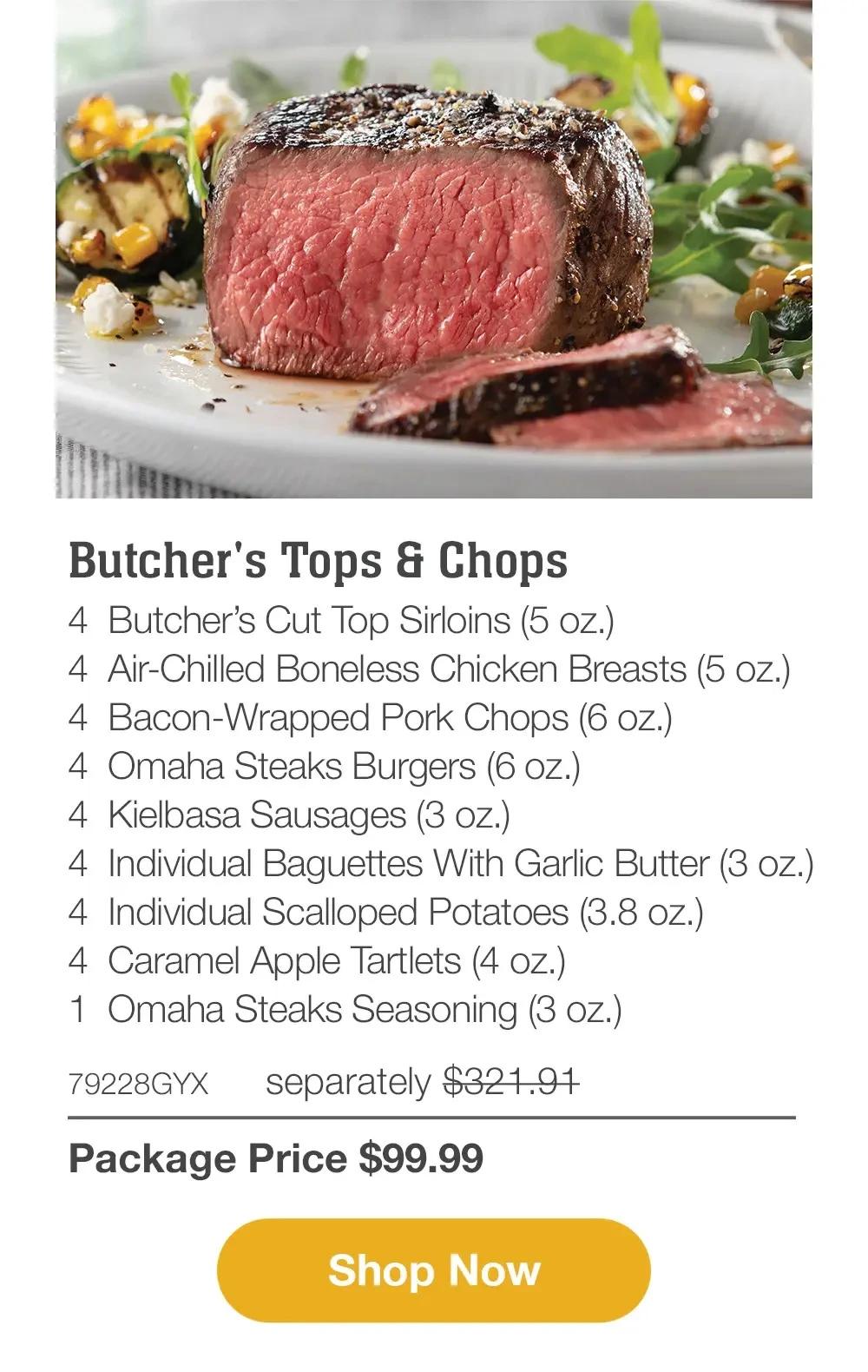Butcher's Tops & Chops - 4 BUTCHER'S TOP & CHOPS-4 BUTCHER'S CUT TOP SIRLOINS (5 OZ.)- 4 AIR-CHILLED BONELESS CHICKEN BREASTS (5 OZ.)-4 BACON WRAPPED PORK CHOPS (6 OZ.)- 4 OMAHA STEAKS BURGERS (6 OZ.)-4 KIELBASA SAUSAGES (3 OZ.)- 4 INDIVIDUAL BAGUETTES WITH GARLIC BUTTER (3 OZ.)- 4 INDIVIDUAL SCALLOPED POTATOES (3.8 OZ)-4 CARAMEL APPLE TARTLETS (4 OZ.)- 1 OMAHA STEAKS SEASONING (3 OZ.)- 79228GYX separately $321.91| Package Price $99.99 || SHOP NOW