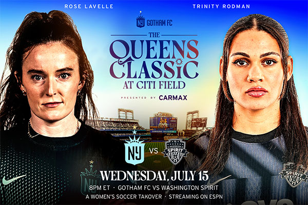 Gotham FC The Queens Classic at Citi Field Presented by Carmax Gotham FC vs Washington Spirit Rose Lavelle Trinity Rodman Wed, July 15 8 PM ET A Women’s Soccer Takeover Streaming on ESPN