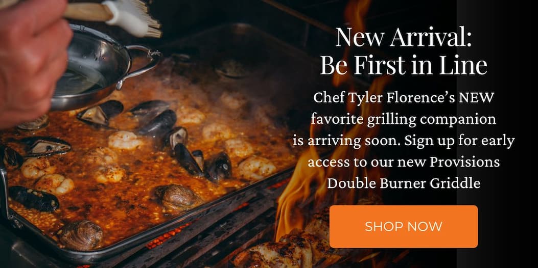 New Arrival: Be First in Line. Chef Tyler Florence’s NEW favorite grilling companion is arriving soon. Sign up for early access to our new Provisions Double Burner Griddle.