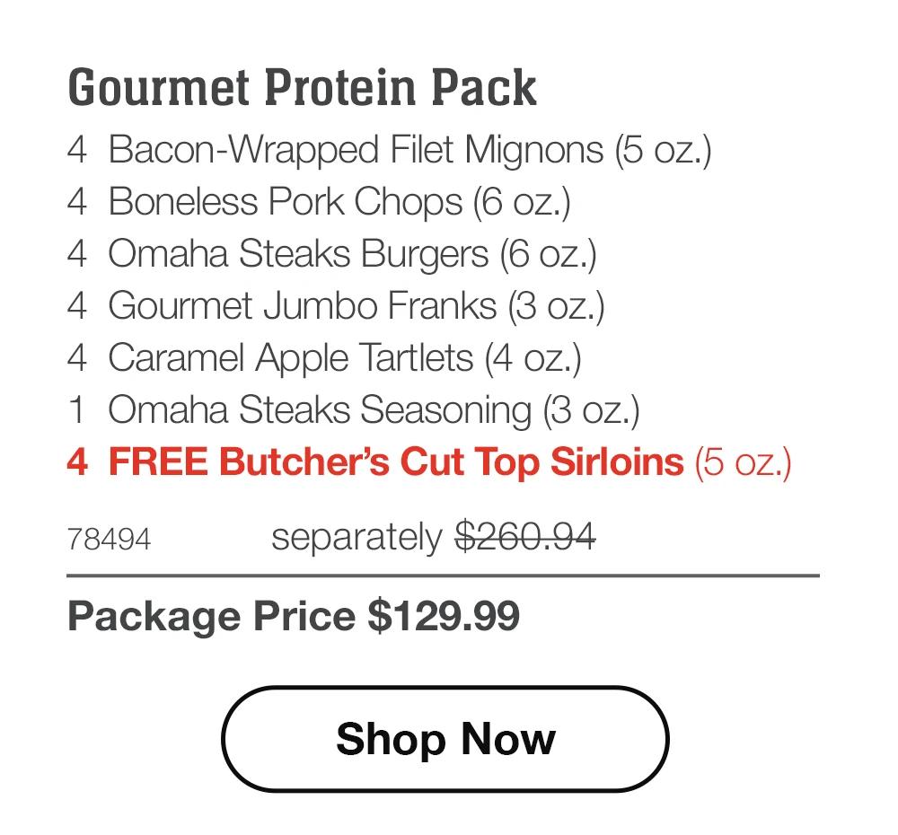 Gourmet Protein Pack - 4 Bacon-Wrapped Filet Mignons (5 oz.) - 4 Boneless Pork Chops (6 oz.) - 4 Omaha Steaks Burgers (6 oz.) - 4 Gourmet Jumbo Franks (3 oz.) - 4 Caramel Apple Tartlets (4 oz.) - 1 Omaha Steaks Seasoning (3 oz.) - 4 FREE Butcher's Cut Top Sirloins (5 oz.) - 78494 separately $260.94 | Package Price $129.99 || Shop Now