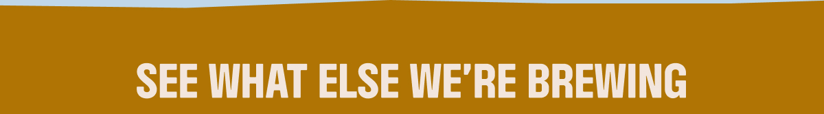 SEE WHAT ELSE WE'RE BREWING