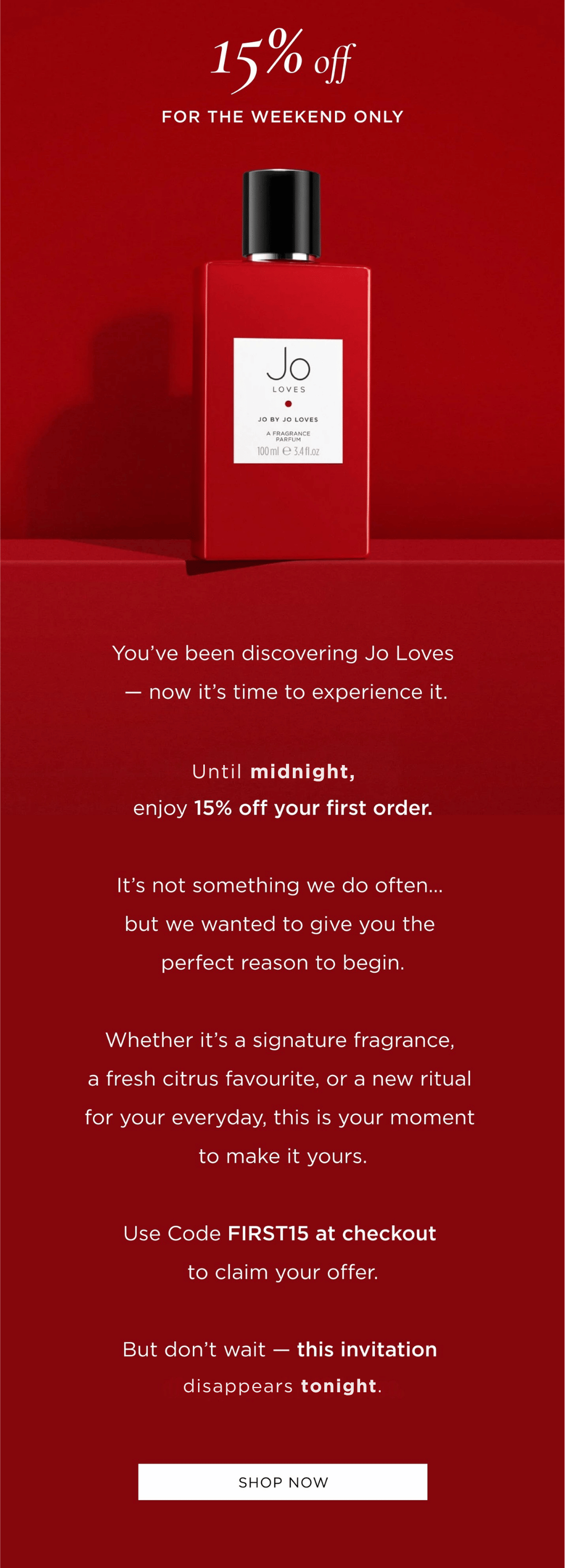 You’ve been discovering Jo Loves — now it’s time to experience it. For the next 48 hours, enjoy 15% off your first order. It’s not something we do often… but we wanted to give you the perfect reason to begin. Whether it’s a signature fragrance, a fresh citrus favourite, or a new ritual for your everyday, this is your moment to make it yours. Use Code FIRST15 at checkout to claim your offer. But don’t wait — this invitation disappears in 48 hours.