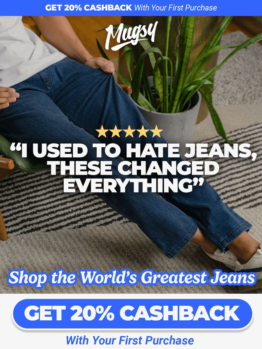 Get 20% Cashback With Your First Purchase. Mugsy. Review: "I used to hate jeans, these changed everything". Shop the world's greatest jeans. Button to shop - get 20% cashback with your first purchase.