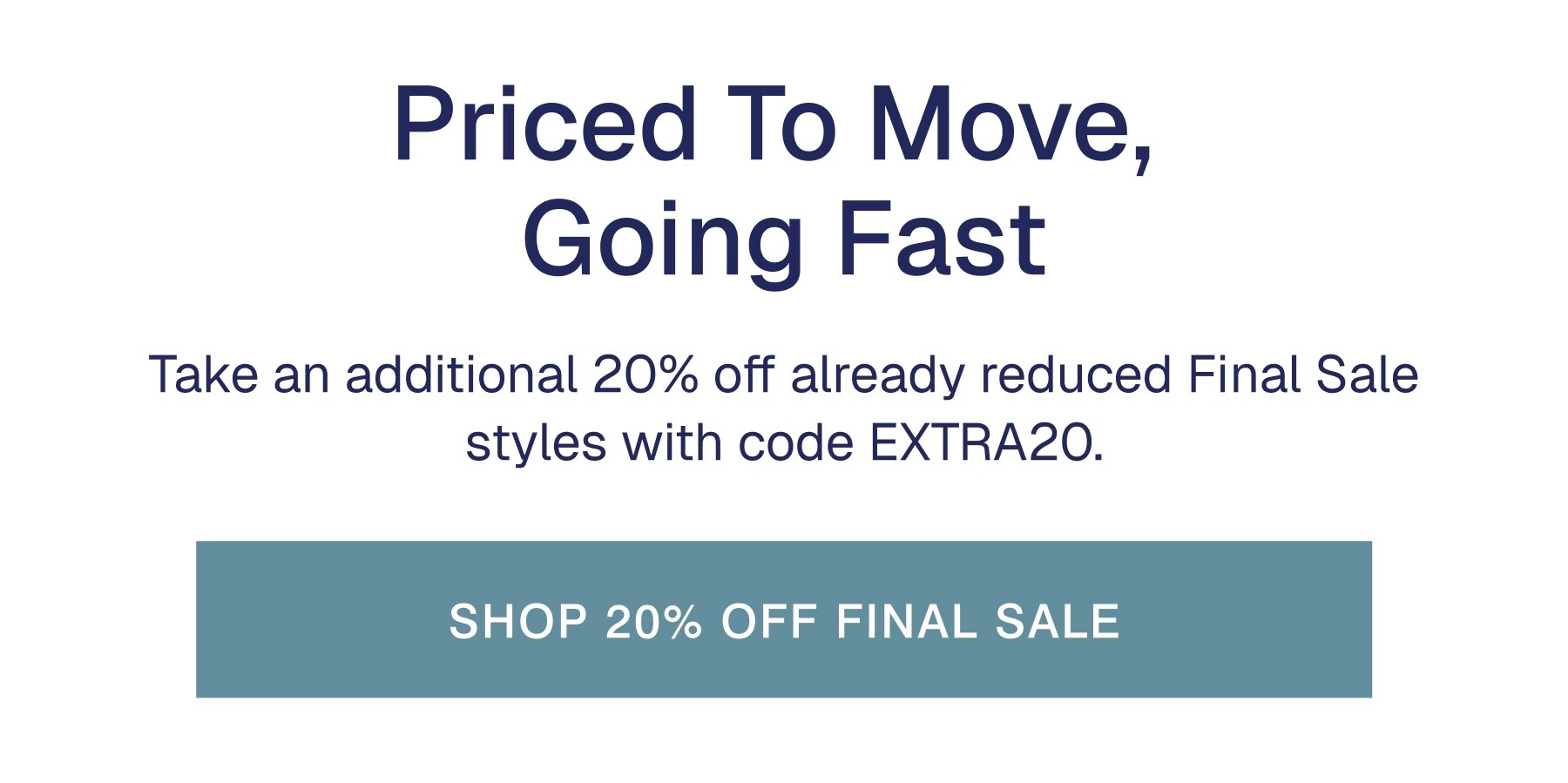 Priced To Move,  Going Fast Take an additional 20% off already reduced Final Sale styles with code EXTRA20.
