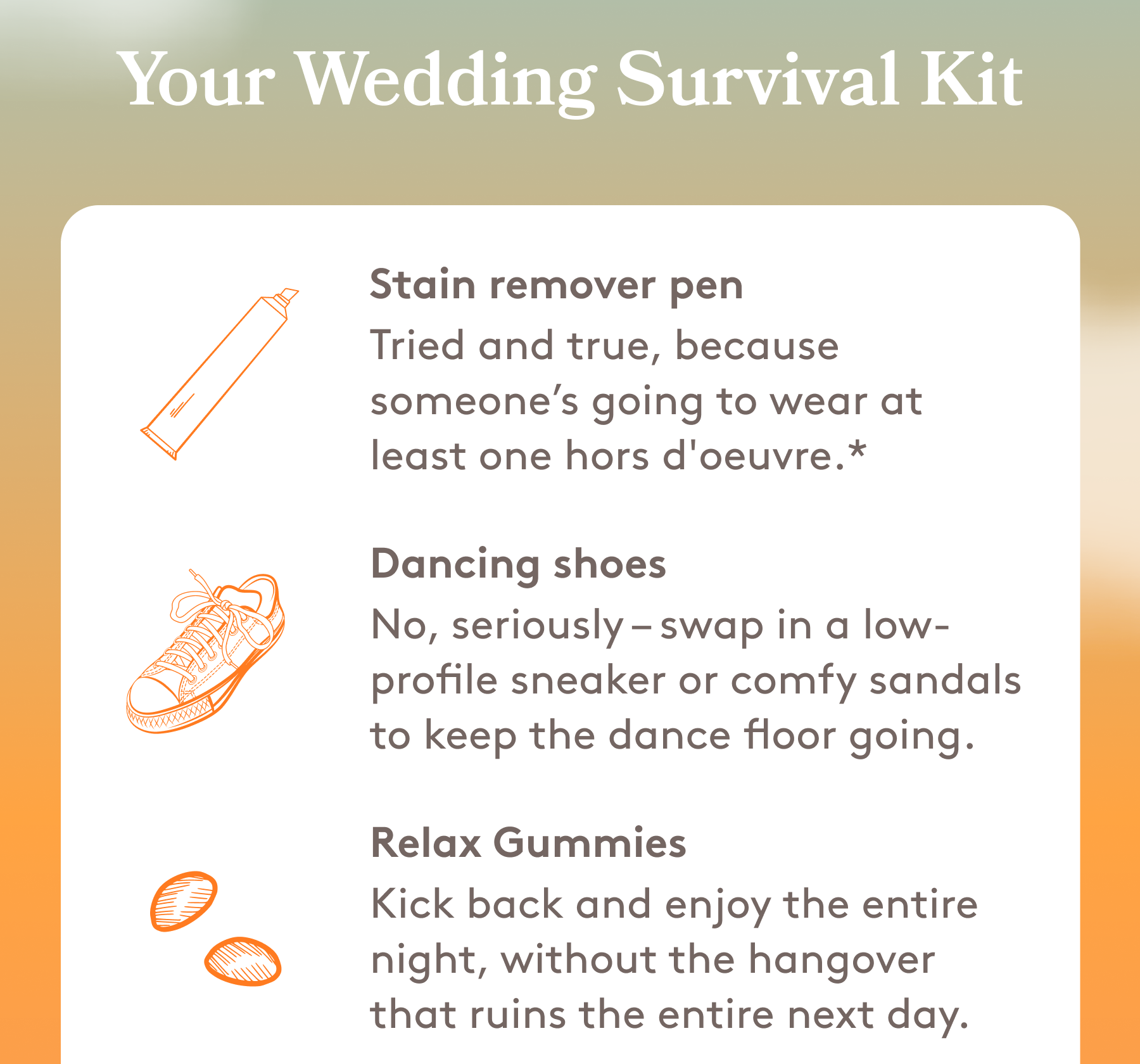 Your Wedding Survival Kit | Stain remover pen Tried and true, because someone’s going to wear at least one hors d'oeuvre.* Dancing shoes No, seriously – swap in a low-profile sneaker or comfy sandals to keep the dance floor going. Relax Gummies Kick back and enjoy the entire night, without the hangover that ruins the entire next day.