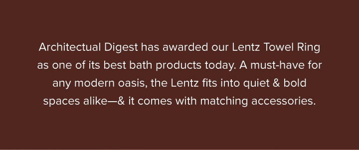 Architectual Digest has awarded our Lentz Towel Ring as one of its best bath products today. A must-have for any modern oasis, the Lentz fits into quiet & bold spaces alike—& it comes with matching accessories. - Get the Lentz Set 