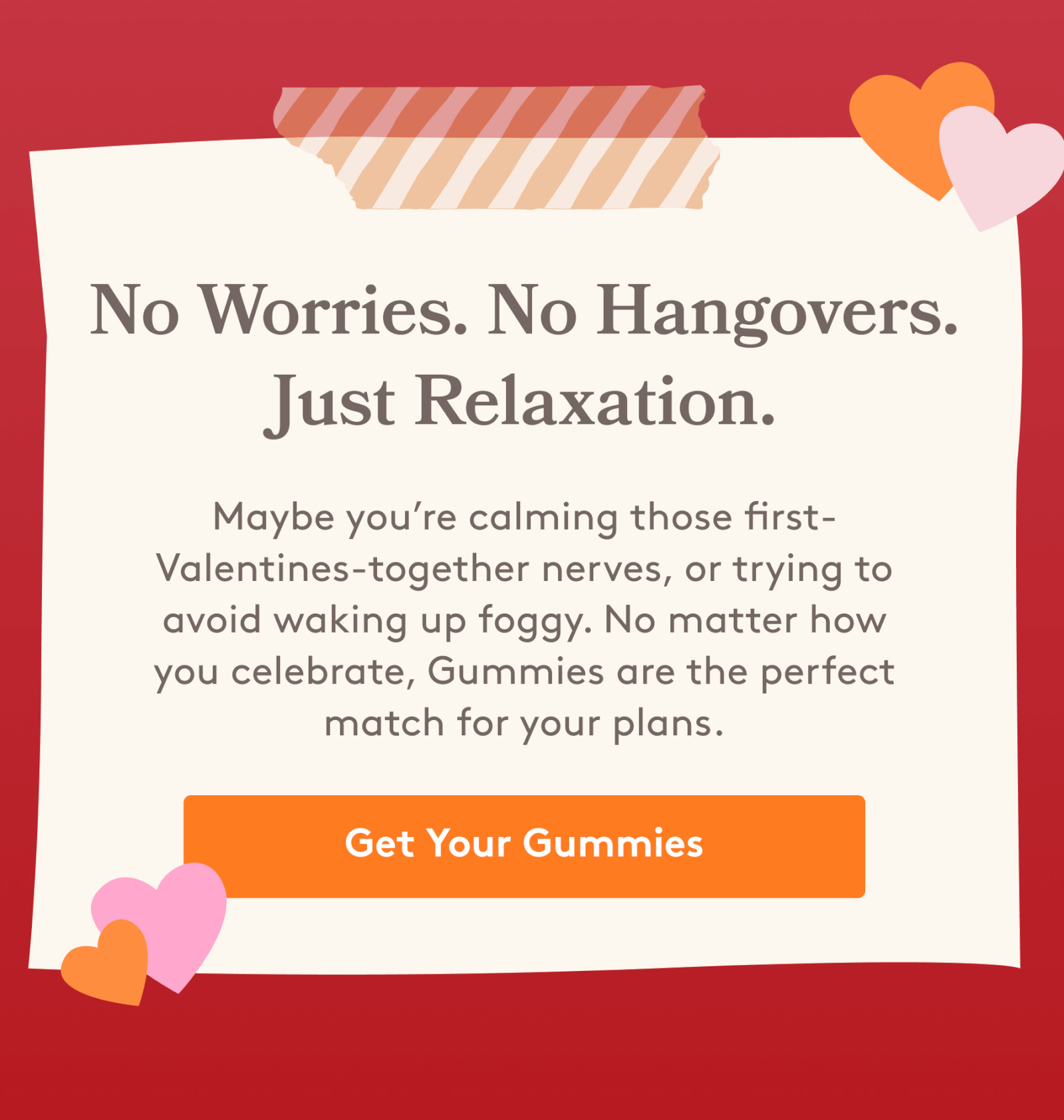 No worries. No hangovers. Just Relaxation. | Maybe you're calming those first-Valentines-together nerves or trying to avoid waking up foggy. No matter how you celebrate, Gummies is the perfect match for your plans. [Get Your Gummies]