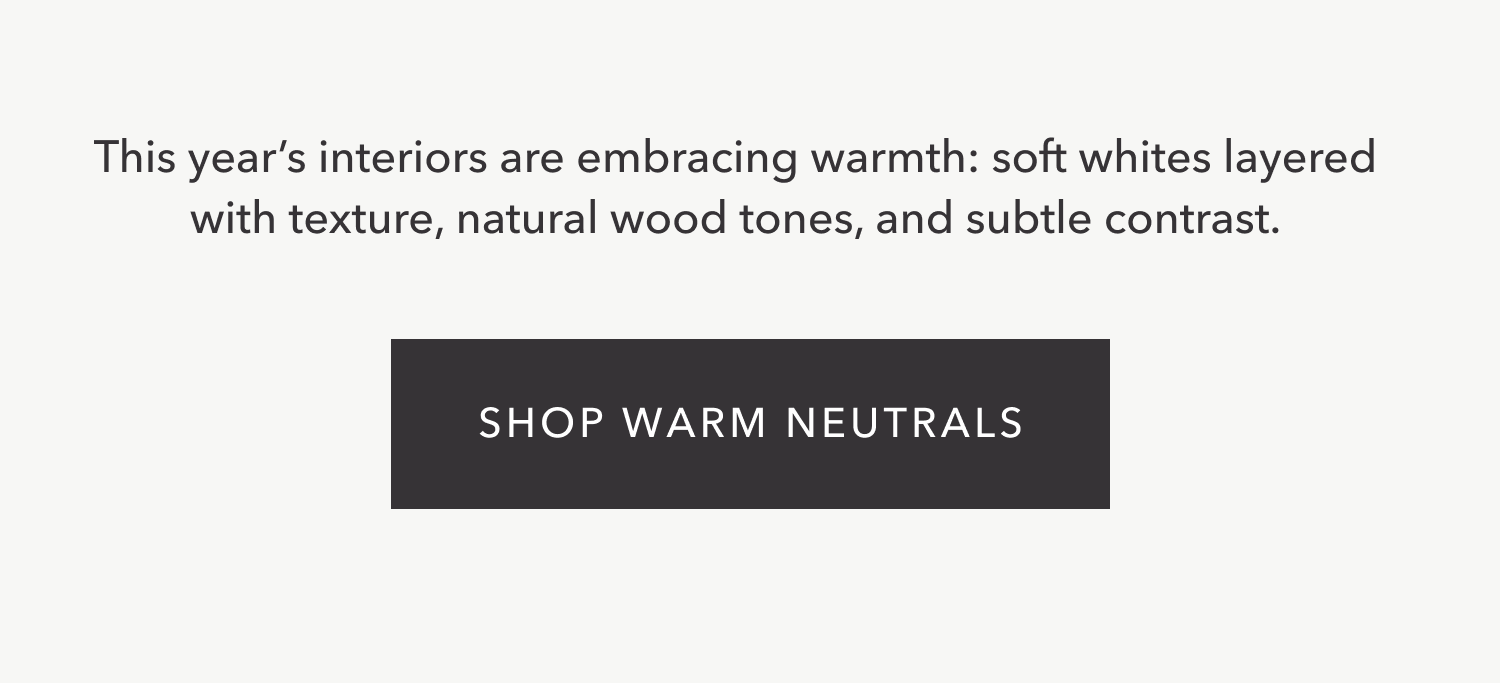 This year’s interiors are embracing warmth: soft whites layered with texture, natural wood tones, and subtle contrast. Shop Warm Neutrals.