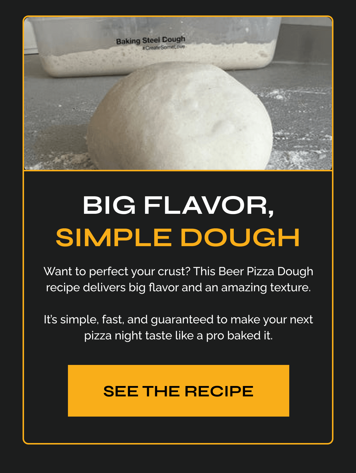 Big Flavor, Simple Dough "Want to perfect your crust? This Beer Pizza Dough recipe delivers big flavor and an amazing texture.  It’s simple, fast, and guaranteed to make your next pizza night taste like a pro baked it." GET THE RECIPE