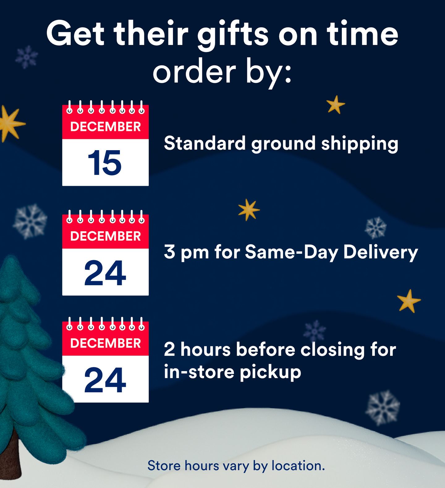 Get their gifts on time. Order by: December 15th for standard ground shipping, December 24th by 3 pm for Same-Day Delivery or December 24th 2 hours before closing for in-store pick up. Store hours vary by location.