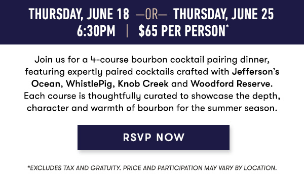 Thursday, June 18 Or Thursday, Jun 25 6:30PM. $65 Per Person.* Join us for a 4-course bourbon cocktail pairing dinner, featuring expertly paired cocktails crafted with Jefferson’s Ocean, WhistlePig, Knob Creek and Woodford Reserve. Each course is thoughtfully curated to showcase the depth, character and warmth of bourbon for the summer season. RSVP NOW. *Excludes tax and gratuity. Price and participation may vary by location.