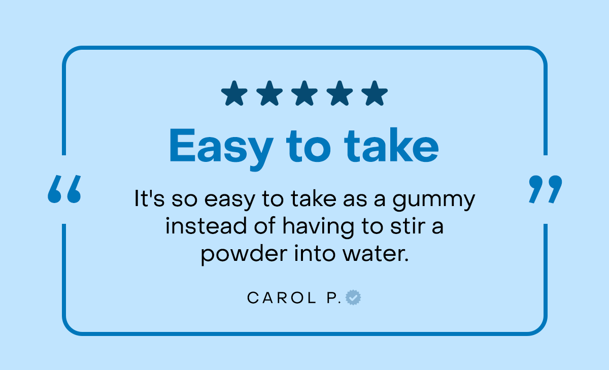 Easy to take. It's so easy to take as a gummy instead of having to stir a powder into water.