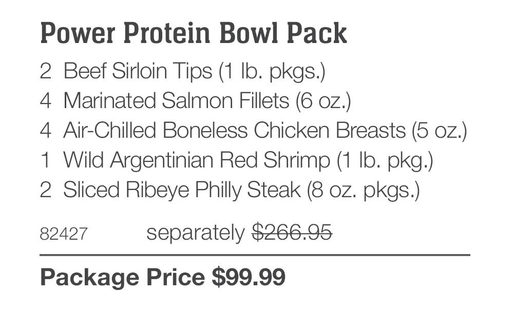 Power Protein Bowl Pack
2 Beef Sirloin Tips (1 Ib. pkgs.)
4 Marinated Salmon Fillets (6 oz.)
4 Air-Chilled Boneless Chicken Breasts (5 oz.)
1	Wild Argentinian Red Shrimp (1 Ib. pkg.)
2	Sliced Ribeye Philly Steak (8 oz. pkgs.)
82427
separately $266.95
Package Price $99.99
