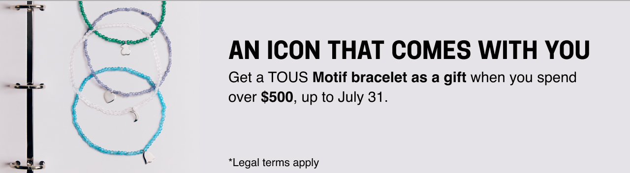 AN ICON THAT COMES WITH YOU Get a <b>TOUS Motif bracelet as a gift </b>when you spend over <b>$500</b>, up to July 31. *Legal terms apply
