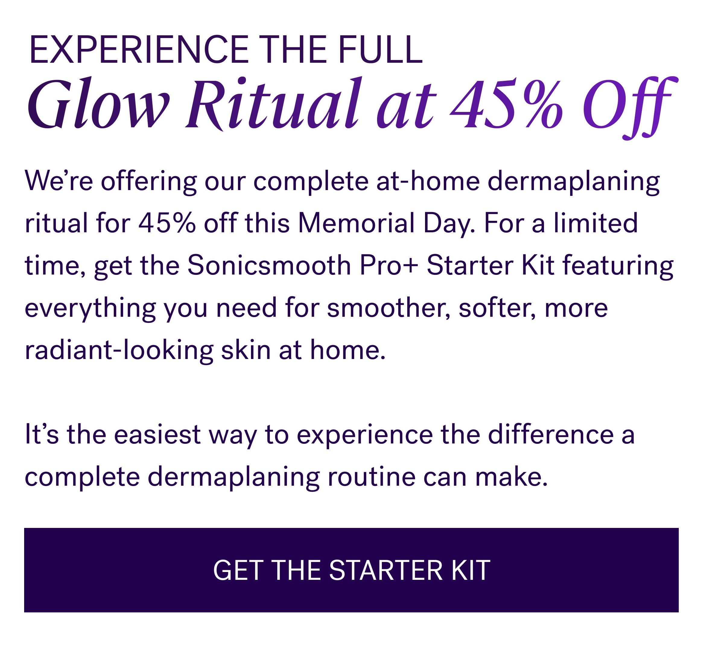 Experience The Full Glow Ritual at 45% Off We’re offering our complete at-home dermaplaning ritual for 45% off this Memorial Day. For a limited time, get the Sonicsmooth Pro+ Starter Kit featuring everything you need for smoother, softer, more radiant-looking skin at home. &nbsp; It’s the easiest way to experience the difference a complete dermaplaning routine can make. GET THE STARTER KIT