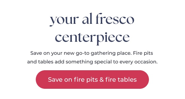 Promotional text fire pit sale. Image Text: your al fresco centerpiece Save on your new go-to gathering place. Fire pits and tables add something special to every occasion. Save on fire pits & fire tables